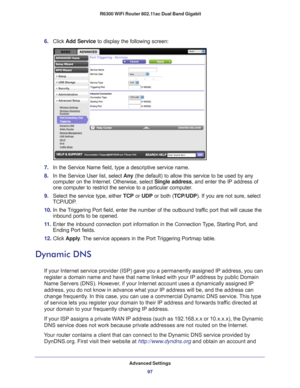 Page 97Advanced Settings97
 R6300 WiFi Router 802.11ac Dual Band Gigabit
6. 
Click  Add Service to display the following screen: 
7. In the Service Name field, type a descriptive service name. 
8.  In the Service User list, select  Any (the default) to allow this service to be used by any 
computer on the Internet. Otherwise, select  Single address, and enter the IP address of 
one computer to restrict the service to a particular computer

. 
9.  Select the service type, either  TCP or UDP or both (TCP/UDP). If...