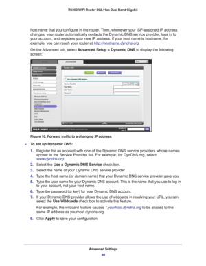 Page 98Advanced Settings98
R6300 WiFi Router 802.11ac Dual Band Gigabit 
host name that you configure in the router. Then, whenever your ISP-assigned IP address 
changes, your router automatically contacts the Dynamic DNS service prov\
ider, logs in to 
your account, and registers your new IP address. If your host name is ho\
stname, for 
example, you can reach your router at http://hostname.dyndns.org.
On the Advanced tab, select 
Advanced Setup > Dynamic DNS to display the following 
screen:
Figure 10....