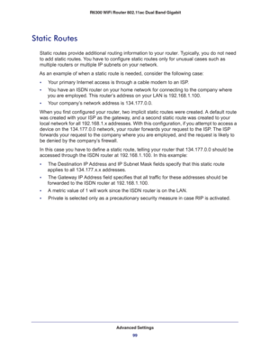 Page 99Advanced Settings
99  R6300 WiFi Router 802.11ac Dual Band Gigabit
Static Routes
Static routes provide additional routing information to your router. Typically, you do not need 
to add static routes. You have to configure static routes only for unusual cases such as 
multiple routers or multiple IP subnets on your network.
As an example of when a static route is needed, consider the following case:
•     Your primary Internet access is through a cable modem to an ISP.
•     You have an ISDN router on...