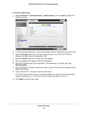 Page 100Advanced Settings100
R6300 WiFi Router 802.11ac Dual Band Gigabit 
To set up a static route:
1. 
Select  Advanced > Advanced Setup > Static Routes, and click  Add to display the 
following screen:
2.  In the Route Name field, type a name for this static route (for identif\
ication purposes only.) 
3.  Select the  Private check box if you want to limit access to the LAN only
 . If Private is 
selected, the static route is not reported in RIP. 
4.  Select the  Active check box to make this route ef...