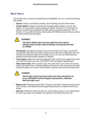 Page 1414 ReadyNAS Desktop Storage Systems 
Boot Menu
Use the boot menu to restart or troubleshoot your ReadyNAS unit. Your unit has the following 
boot modes:
•     Normal. Initiates a normal boot process, just like booting using the Power button. 
•     Factory default. Initiates a short disk test that takes approximately 5 minutes, then 
begins a 10-minute time-out period waiting for RAIDar. During the 10-minute time-out 
period, the system can be powered off safely without causing any data loss. After 10...