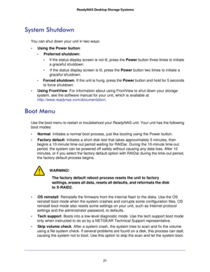 Page 2121  ReadyNAS Desktop Storage Systems
System Shutdown
You can shut down your unit in two ways:
•     Using the Power button: 
•     Preferred shutdown:
•     If the status display screen is not lit, press the Power button three times to initiate 
a graceful shutdown.
•     If the status display screen is lit, press the Power button two times to initiate a 
graceful shutdown.
•     Forced shutdown. If the unit is hung, press the Power button and hold for 5 seconds 
to force shutdown.
•     Using FrontView....