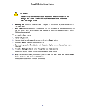 Page 2222 ReadyNAS Desktop Storage Systems 
WARNING!
Use the skip volume check boot mode only when instructed to do 
so by a NETGEAR Technical Support representative, otherwise 
data loss might occur.
•     Memory test. Performs a memory test. The pass or fail result is reported on the status 
display screen. 
•     Disk test. Performs an offline full disk test. This can take 4 hours or more depending on 
the size of your disks. Any problems are reported on the status display screen or in the 
RAIDar discovery...