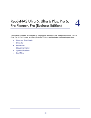 Page 2323
4
4.   ReadyNAS Ultra 6, Ultra 6 Plus, Pro 6, 
Pro Pioneer, Pro (Business Edition)
This chapter provides an overview of the physical features of the ReadyNAS Ultra 6, Ultra 6 
Plus, Pro 6, Pro Pioneer, and Pro (Business Edition) and includes the following sections:
•     Front and Side Panels 
•     Drive Bay 
•     Rear Panel 
•     Status Information 
•     System Shutdown 
•     Boot Menu  