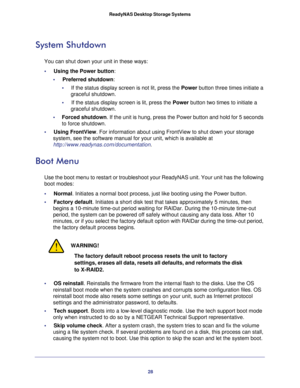 Page 2828 ReadyNAS Desktop Storage Systems 
System Shutdown
You can shut down your unit in these ways:
•     Using the Power button: 
•     Preferred shutdown:
•     If the status display screen is not lit, press the Power button three times initiate a 
graceful shutdown.
•     If the status display screen is lit, press the Power button two times to initiate a 
graceful shutdown.
•     Forced shutdown. If the unit is hung, press the Power button and hold for 5 seconds 
to force shutdown.
•     Using FrontView....