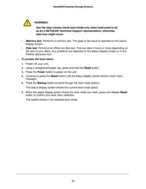 Page 2929  ReadyNAS Desktop Storage Systems
WARNING!
Use the skip volume check boot mode only when instructed to do 
so by a NETGEAR Technical Support representative, otherwise 
data loss might occur.
•     Memory test. Performs a memory test. The pass or fail result is reported on the status 
display screen. 
•     Disk test. Performs an offline full disk test. This can take 4 hours or more depending on 
the size of your disks. Any problems are reported on the status display screen or in the 
RAIDar discovery...