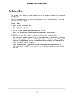 Page 3232 ReadyNAS Desktop Storage Systems 
Adding a Disk
You can add a hard disk to an empty disk bay. You do not need to shut down your unit before 
adding a disk.
If you are adding previously formatted disks to your unit, see the precautions in Previously 
Formatted Disks on page 31.
To add a disk:
1. Press the disk tray release latch. 
The tray handle pops out. 
2. Pull out the disk tray and place the new disk on the tray. 
Make sure that the hard disk connectors face the interior of the disk bay. 
3....