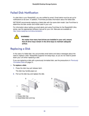 Page 3333
 ReadyNAS Desktop Storage Systems
Failed Disk Notification
If a disk fails in your ReadyNAS, you are notified by email. Email alert\
s must be set up for 
notifications to be sent. In addition, FrontView provides information ab\
out the failed disk. 
NETGEAR recommends replacing a failed disk with the same disk model. Use\
 FrontView to 
determine the disk vendor and model used in your unit. 
For information about setting up email alerts and using FrontView for th\
e ReadyNAS Ultra 
series, see the...