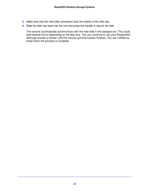 Page 3434 ReadyNAS Desktop Storage Systems 
3. Make sure that the hard disk connectors face the interior of the disk bay.
4. Slide the disk tray back into the unit and press the handle to secure the disk.
The volume automatically synchronizes with the new disk in the background. This could 
take several hours depending on the disk size. You can continue to use your ReadyNAS, 
although access is slower until the volume synchronization finishes. You are notified by 
email when the process is complete. 
