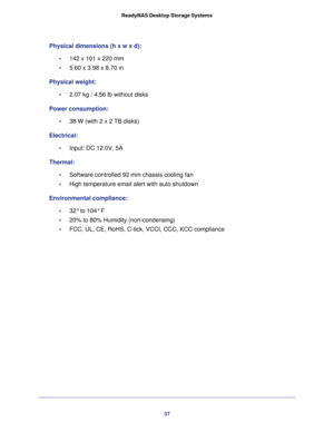 Page 3737 ReadyNAS Desktop Storage Systems
Physical dimensions (h x w x d):
•     142 x 101 x 220 mm 
•     5.60 x 3.98 x 8.70 in
Physical weight:
•     2.07 kg / 4.56 lb without disks
Power consumption:
•     38 W (with 2 x 2 TB disks)
Electrical:
•     Input: DC 12.0V, 5A
Thermal:
•     Software controlled 92 mm chassis cooling fan
•     High temperature email alert with auto shutdown
Environmental compliance:
•     32° to 104° F
•     20% to 80% Humidity (non-condensing)
•     FCC, UL, CE, RoHS, C-tick,...