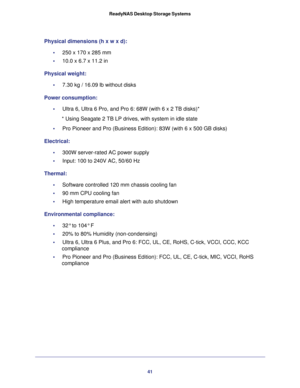 Page 4141 ReadyNAS Desktop Storage Systems
Physical dimensions (h x w x d):
•     250 x 170 x 285 mm 
•     10.0 x 6.7 x 11.2 in
Physical weight:
•     7.30 kg / 16.09 lb without disks
Power consumption:
•     Ultra 6, Ultra 6 Pro, and Pro 6: 68W (with 6 x 2 TB disks)*
* Using Seagate 2 TB LP drives, with system in idle state
•     Pro Pioneer and Pro (Business Edition): 83W (with 6 x 500 GB disks)
Electrical:
•     300W server-rated AC power supply
•     Input: 100 to 240V AC, 50/60 Hz
Thermal:
•     Software...