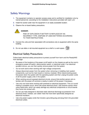 Page 4242
ReadyNAS Desktop Storage Systems
Safety Warnings
1. 
The equipment contains no operator access areas and is certified for ins\
tallation only by 
trained personnel, according to the installation instructions provided w\
ith each unit.
2.  Install the socket outlet near the equipment in an easily accessible loc\
ation.
 
3. Observe the on-board battery precautions.
DANGER:
RISK OF EXPLOSION IF BATTERY IS REPLACED BY AN 
INCORRECT TYPE. DISPOSE OF USED BATTERIES ACCORDING 
TO THEIR INSTRUCTIONS.
4....