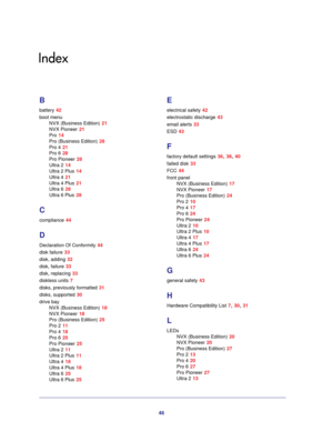 Page 4646
Index
B
battery 42
boot menu
NVX (Business Edition) 21
NVX Pioneer 21
Pro 14
Pro (Business Edition) 28
Pro 4 21
Pro 6 28
Pro Pioneer 28
Ultra 2 14
Ultra 2 Plus 14
Ultra 4 21
Ultra 4 Plus 21
Ultra 6 28
Ultra 6 Plus 28
C
compliance 44
D
Declaration Of Conformity 44
disk failure 33
disk, adding 32
disk, failure 33
disk, replacing 33
diskless units 7
disks, previously formatted 31
disks, supported 30
drive bay
NVX (Business Edition) 18
NVX Pioneer 18
Pro (Business Edition) 25
Pro 2 11
Pro 4 18
Pro 6 25...