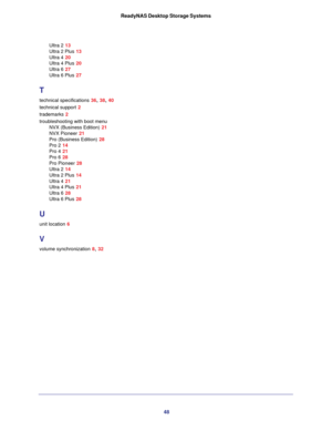 Page 4848 ReadyNAS Desktop Storage Systems
Ultra 2 13
Ultra 2 Plus 13
Ultra 4 20
Ultra 4 Plus 20
Ultra 6 27
Ultra 6 Plus 27
T
technical specifications 36, 38, 40
technical support 2
trademarks 2
troubleshooting with boot menu
NVX (Business Edition) 21
NVX Pioneer 21
Pro (Business Edition) 28
Pro 2 14
Pro 4 21
Pro 6 28
Pro Pioneer 28
Ultra 2 14
Ultra 2 Plus 14
Ultra 4 21
Ultra 4 Plus 21
Ultra 6 28
Ultra 6 Plus 28
U
unit location 6
V
volume synchronization 8, 32 