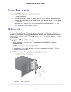 Page 77
 ReadyNAS Desktop Storage Systems
System Requirements
Your ReadyNAS desktop unit requires the following:
•     Ethernet connection 
•     Microsoft Windows 7, Vista, XP, 2000, Mac OS, UNIX, or Linux operating s\
ystem
•     Microsoft Internet Explorer 7.0+, Apple Safari, 2.0+, Mozilla Firefox 2.\
0+, or Opera 9.5+ browser
•     Hard disk drive or drives from the NETGEAR Hardware Compatibility List; \
see  http://www.readynas.com/hard_disk_hcl. 
Diskless Units
If you purchased a ReadyNAS storage system...
