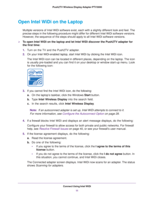 Page 11Connect Using Intel WiDi11
 Push2TV Wireless Display Adapter PTV3000
Open Intel WiDi on the Laptop
Multiple versions of Intel WiDi software exist, each with a slightly dif\
ferent look and feel. The 
precise steps in the following procedure might differ for different Intel WiDi software versions. 
However, the sequence of the steps should apply to all Intel WiDi software vers\
ions.
To open Intel WiDi on the laptop and let Intel WiDi discover the Push2TV adapter for 
the first time:
1.
Turn on the TV...