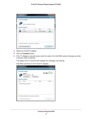 Page 14Connect Using Intel WiDi14
Push2TV Wireless Display Adapter PTV3000 
3.
Select the Push2TV adapter.
4. Click the  Connect button.
5. If the 
TV displays a security code, enter the code in the Intel WiDi screen tha\
t pops up when 
a security code is required.
The laptop and 

TV screens both display the message Connecting...
Intel WiDi connects to the Push2TV adapter. 