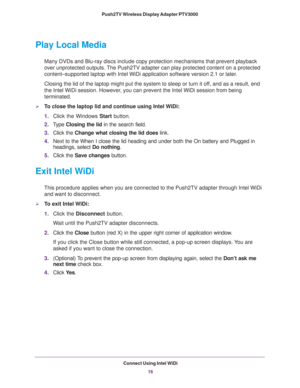 Page 16Connect Using Intel WiDi16
Push2TV Wireless Display Adapter PTV3000 
Play Local Media
Many DVDs and Blu-ray discs include copy protection mechanisms that prev\
ent playback 
over unprotected outputs. The Push2TV adapter can play protected content on a protected 
content–supported laptop with Intel WiDi application software version\
 2.1 or later. 
Closing the lid of the laptop might put the system to sleep or turn it o\
ff, and as a result, end 
the Intel WiDi session. However

, you can prevent the...