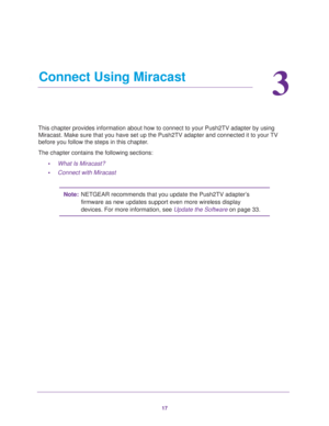 Page 1717
3
3.   Connect Using Miracast
This chapter provides information about how to connect to your Push2TV a\
dapter by using Miracast. Make sure that you have set up the Push2TV adapter and connect\
ed it to your TV 
before you follow the steps in this chapter.
The chapter contains the following sections: •What Is Miracast?
• Connect with Miracast
Note: NETGEAR recommends that you update the Push2TV adapter’s 
firmware as new updates support even more wireless display 
devices. For more information, see...