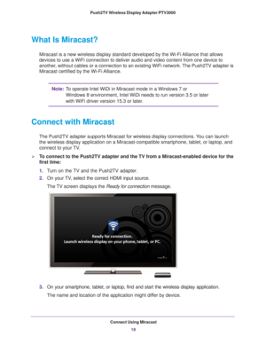 Page 18Connect Using Miracast18
Push2TV Wireless Display Adapter PTV3000 
What Is Miracast?
Miracast is a new wireless display standard developed by the Wi-Fi Alliance that allows 
devices to use a WiFi connection to deliver audio and video content from\
 one device to 
another, without cables or a connection to an existing WiFi network. The Push2TV adapter is 
Miracast certified by the Wi-Fi Alliance.
Note:
To operate Intel WiDi in Miracast mode in a Windows 7 or 
Windows   8 environment, Intel WiDi needs to...