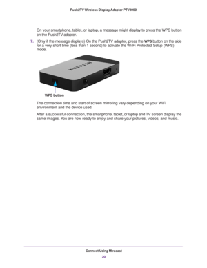 Page 20Connect Using Miracast20
Push2TV Wireless Display Adapter PTV3000 
On your smartphone, tablet, or laptop, a message might display to press \
the WPS button 
on the Push2TV adapter.
7.
(Only if the message displays) On the Push2TV adapter, press the WPS button on the side 
for a very short time (less than 1 second) to activate the Wi-Fi Prote\
cted Setup (WPS) 
mode.
WPS button 
The connection time and start of screen mirroring vary depending on your\
 WiFi 
environment and the device used.
After a...