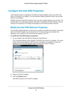 Page 22Change the Intel WiDi Settings22
Push2TV Wireless Display Adapter PTV3000 
Configure the Intel WiDi Properties
The Properties button is available on the WiDi Connected adapter screen \
only when Intel 
WiDi is connected to an adapter. The Intel Wireless Display properties screen has two tabs: 
Behavior and Adapter.
Multiple versions of Intel WiDi software exist, each with a slightly dif\
ferent look and feel. The 
precise steps in the following procedure might dif fer for dif

ferent Intel WiDi software...