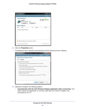 Page 23Change the Intel WiDi Settings23
 Push2TV Wireless Display Adapter PTV3000
4.
Click the Properties button.
The Behavior tab is selected automatically and the following screen disp\
lays:
5. (Optional) Configure the following options:
•Automatically hide the Intel W ireless Display application after connecting . This 
option allows the application to minimize right after the Push2TV adapte\
r has 
connected to the 

TV. 