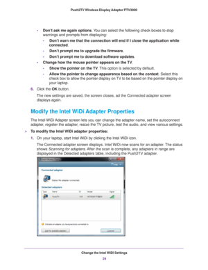 Page 24Change the Intel WiDi Settings24
Push2TV Wireless Display Adapter PTV3000 
•
Don’t ask me again options. You can select the following check boxes to stop 
warnings and prompts from displaying:
-     Don’t warn me that the connection will end if I close the application\
 while 
connected.
-     Don’t prompt me to upgrade the firmware.
-     Don’t prompt me to download software updates.
• Change how the mouse pointer appears on the TV .
-     Show the pointer on the TV . 
This option is selected by...