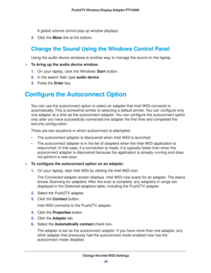Page 28Change the Intel WiDi Settings28
Push2TV Wireless Display Adapter PTV3000 
A global volume control pop-up window displays. 
2. Click the  Mixer link at the bottom.
Change the Sound Using the Windows Control Panel
Using the audio device windows is another way to manage the sound on the\
 laptop.
To bring up the audio device window:
1.On your laptop, click the Windows  Start button.
2. In the search field, type  audio device.
3. Press the Enter key
 . 
Configure the Autoconnect Option
You can use the...
