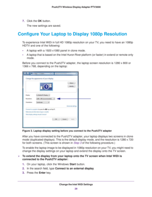 Page 29Change the Intel WiDi Settings29
 Push2TV Wireless Display Adapter PTV3000
7.
Click the OK button.
The new settings are saved.
Configure Your Laptop to Display 1080p Resolution
To experience Intel WiDi in full HD 1080p resolution on your TV, you need to have an 1080p  HDTV and one of the following:
• A laptop with a 1920 x1080 panel in clone mode.
• A laptop that is based on the Intel Huron River platform (or faster) in extend or remote only 
mode.
Before you connect to the Push2TV adapter, the laptop...