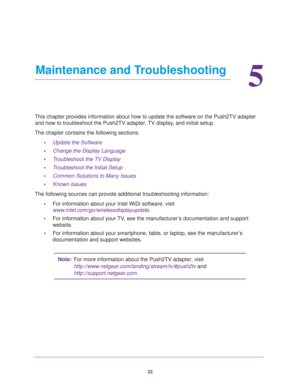 Page 3232
5
5.   Maintenance and Troubleshooting
This chapter provides information about how to update the software on th\
e Push2TV adapter and how to troubleshoot the Push2TV adapter, TV display, and initial setup.
The chapter contains the following sections: •Update the Software
• Change the Display Language
• Troubleshoot the TV Display
• Troubleshoot the Initial Setup
• Common Solutions to Many Issues
• Known Issues
The following sources can provide additional troubleshooting information\
: •For...