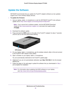 Page 33Maintenance and Troubleshooting33
 Push2TV Wireless Display Adapter PTV3000
Update the Software
NETGEAR recommends that you update the Push2TV adapter software as new u\
pdates 
support even more wireless display devices.
To update the firmware:
1.
Use you laptop, tablet, or smartphone to visit the NETGEAR Push2TV site \
software 
update site at http://www.netgear.com/landing/stream/tv/#push2tv .
Note:   If you cannot find a software update, visit the NETGEAR Download 
Center at...