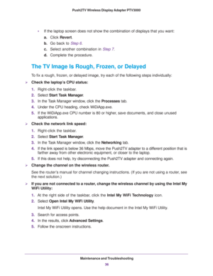 Page 36Maintenance and Troubleshooting36
Push2TV Wireless Display Adapter PTV3000 
•
If the laptop screen does not show the combination of displays that you \
want:
a.Click  Revert.
b. Go back to  Step
 6.
c. Select another combination in  Step
 7.
d. Complete the procedure.
The TV Image Is Rough, Frozen, or Delayed
To fix a rough, frozen, or delayed image, try each of the following steps\
 individually:
Check the laptop’s CPU status:
1.Right-click the taskbar
 .
2. Select  Start T
 ask Manager.
3. In the...