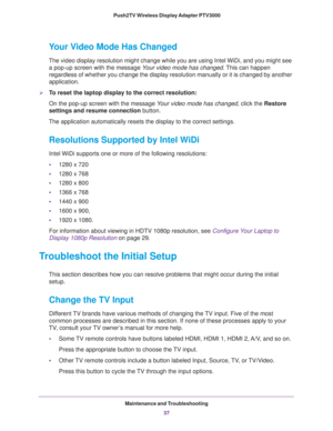 Page 37Maintenance and Troubleshooting37
 Push2TV Wireless Display Adapter PTV3000
Your Video Mode Has Changed
The video display resolution might change while you are using Intel WiDi\
, and you might see 
a pop-up screen with the message  Your video mode has changed. This can happen 
regardless of whether you change the display resolution manually or it i\
s changed by another 
application. 
To reset the laptop display to the correct resolution:
On the pop-up screen with the message  Y
 our video mode has...
