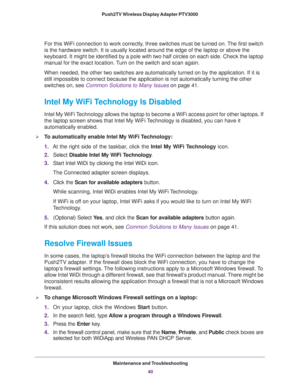Page 40Maintenance and Troubleshooting40
Push2TV Wireless Display Adapter PTV3000 
For this WiFi connection to work correctly, three switches must be turned on. The first switch 
is the hardware switch. It is usually located around the edge of the lap\
top or above the 
keyboard. It might be identified by a pole with two half circles on each\
 side. Check the laptop 
manual for the exact location. Turn on the switch and scan again.
When needed, the other two switches are automatically turned on by the a\...