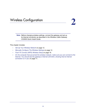 Page 1111
2
2.   Wireless Configuration
Note:  Before changing wireless settings, connect the gateway and set up 
its Internet connection as described in the Wireless Cable Gateway 
CG3000 Quick Install Guide.
This chapter includes:
•     Set Up Your Wireless Network on page 12.
•     Manually Configure The Wireless Settings on page 12.
•     Push N Connect (WPS) Wireless Setup on page 16.
•     On the computer that just joined the wireless network, make sure you can connect to the 
Internet. You should see the...