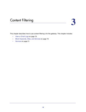 Page 1818
3
3.   Content Filtering
This chapter describes how to use content filtering s for the gateway. This chapter includes:
•     View or Email Logs on page 19.
•     Block Keywords, Sites, and Services on page 19.
•     Services on page 21. 