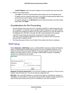 Page 34Advanced Settings
34 NETGEAR Wireless Cable Gateway CG3000 
•     Local IP Address. Enter the local IP address for the computer that uses the service.
4. Perform one of these actions:
•     Click Add. The Active Forwarding Rules table displays the list of forwarded ports.
•     To delete a service, select the radio button in the Active Forwarding Rules table for the 
service that you want to delete, and then click Delete.
•     To reset the selection in the Services field and to clear all the fields in...