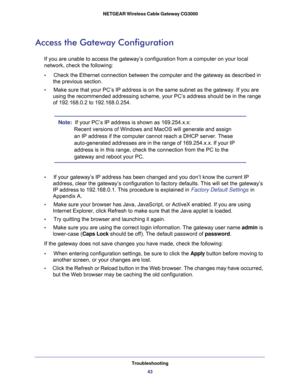 Page 43Troubleshooting
43  NETGEAR Wireless Cable Gateway CG3000
Access the Gateway Configuration
If you are unable to access the gateway’s configuration from a computer on your local 
network, check the following:
•     Check the Ethernet connection between the computer and the gateway as described in 
the previous section.
•     Make sure that your PC’s IP address is on the same subnet as the gateway. If you are 
using the recommended addressing scheme, your PC’s address should be in the range 
of 192.168.0.2...