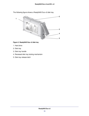 Page 13ReadyNAS Duo v213
 ReadyNAS Duo v2 and NV+ v2
The following figure shows a ReadyNAS Duo v2 disk tray.
1
2
3
4
5
Figure 3. ReadyNAS Duo v2 disk tray
1. Hard drive
2. Disk tray
3. Disk tray handle
4. Recessed disk tray locking mechanism
5. Disk tray release latch 