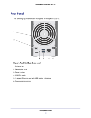 Page 14ReadyNAS Duo v214
ReadyNAS Duo v2 and NV+ v2 
Rear Panel
The following figure shows the rear panel of ReadyNAS Duo v2.
1
2
3
45
6
Figure 4. ReadyNAS Duo v2 rear panel
1. Exhaust fan
2. Kensington lock 
3. Reset button
4. USB 3.0 ports
5. 1-gigabit Ethernet port with LED status indicators
6. Power adapter socket 