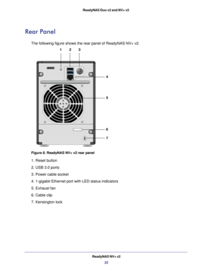 Page 22ReadyNAS NV+ v222
ReadyNAS Duo v2 and NV+ v2 
Rear Panel 
The following figure shows the rear panel of ReadyNAS NV+ v2.
123
4
5
6
7
Figure 8. ReadyNAS NV+ v2 rear panel 
1. Reset button 
2. USB 3.0 ports 
3. Power cable socket 
4. 1-gigabit Ethernet port with LED status indicators 
5. Exhaust fan 
6. Cable clip
7. Kensington lock 