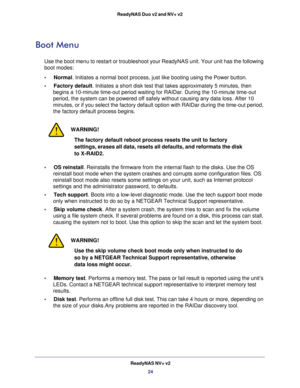 Page 24ReadyNAS NV+ v2
24 ReadyNAS Duo v2 and NV+ v2 
Boot Menu 
Use the boot menu to restart or troubleshoot your ReadyNAS unit. Your unit has the following 
boot modes: 
•     Normal. Initiates a normal boot process, just like booting using the Power button.
•     Factory default. Initiates a short disk test that takes approximately 5 minutes, then 
begins a 10-minute time-out period waiting for RAIDar. During the 10-minute time-out 
period, the system can be powered off safely without causing any data loss....