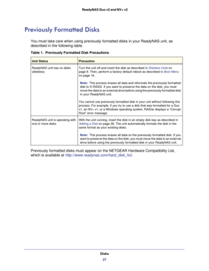 Page 27Disks27
 ReadyNAS Duo v2 and NV+ v2
Previously Formatted Disks
You must take care when using previously formatted disks in your ReadyNA\
S unit, as 
described in the following table.
Table 1.  Previously Formatted Disk Precautions
Unit StatusPrecaution
ReadyNAS unit has no disks 
(diskless) Turn the unit off and insert the disk as described in 
Diskless Units on 
page   8. Then, perform a factory default reboot as described in Boot Menu 
on page
  16.
Note:
  This process erases all data and reformats...