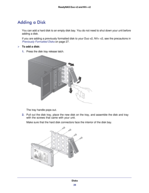 Page 28Disks28
ReadyNAS Duo v2 and NV+ v2 
Adding a Disk
You can add a hard disk to an empty disk bay. You do not need to shut do\
wn your unit before 
adding a disk.
If you are adding a previously formatted disk to your Duo v2, NV+ v2, se\
e the precautions in 
Previously Formatted Disks on page
 27.
To add a disk:
1. Press the disk tray release latch. 
The tray handle pops out. 
2.  Pull out the disk tray, place the new disk on the tray, and assemble the\
 disk and tray 
with the screws that came with your...