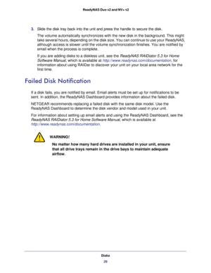 Page 29Disks
29  ReadyNAS Duo v2 and NV+ v2
3. Slide the disk tray back into the unit and press the handle to secure the disk.
The volume automatically synchronizes with the new disk in the background. This might 
take several hours, depending on the disk size. You can continue to use your ReadyNAS, 
although access is slower until the volume synchronization finishes. You are notified by 
email when the process is complete.
If you are adding disks to a diskless unit, see the ReadyNAS RAIDiator 5.3 for Home...