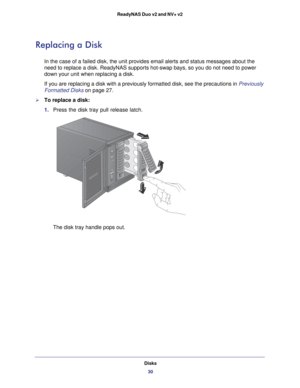 Page 30Disks30
ReadyNAS Duo v2 and NV+ v2 
Replacing a Disk
In the case of a failed disk, the unit provides email alerts and status \
messages about the 
need to replace a disk. ReadyNAS supports hot-swap bays, so you do not n\
eed to power 
down your unit when replacing a disk.
If you are replacing a disk with a previously formatted disk, see the pr\
ecautions in 
Previously 
Formatted Disks on page  27.
To replace a disk:
1. Press the disk tray pull release latch. 
The disk tray handle pops out. 