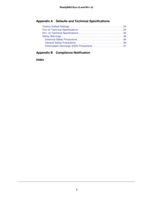 Page 44 ReadyNAS Duo v2 and NV+ v2
Appendix A Defaults and Technical Specifications
Factory Default Settings . . . . . . . . . . . . . . . . . . . . . . . . . . . . . . . . . . . . . . . 33
Duo v2 Technical Specifications  . . . . . . . . . . . . . . . . . . . . . . . . . . . . . . . . 34
NV+ v2 Technical Specifications  . . . . . . . . . . . . . . . . . . . . . . . . . . . . . . . . 35
Safety Warnings . . . . . . . . . . . . . . . . . . . . . . . . . . . . . . . . . . . . . . . . . . . . . 36
Electrical...