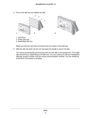 Page 31Disks31
 ReadyNAS Duo v2 and NV+ v2
2. 
Pull out the disk tray and replace the disk. 
1 23
1. Hard drive 
2. Empty disk tray 
3. Assembled disk tray
Make sure that the hard disk connectors face the interior of the disk ba\
y.
3.  Slide the disk tray back into the unit and press the handle to secure th\
e disk.
The volume automatically synchronizes with the new disk in the backgroun\
d. This might 
take several hours, depending on the disk size. You can continue to use \
your ReadyNAS, 
although access is...