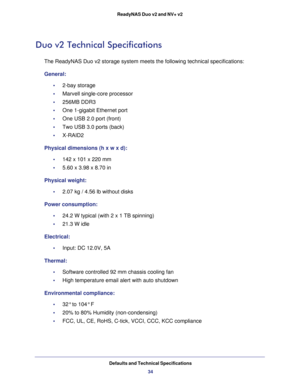 Page 34Defaults and Technical Specifications
34 ReadyNAS Duo v2 and NV+ v2
Duo v2 Technical Specifications
The ReadyNAS Duo v2 storage system meets the following technical specifications:
General:
•     2-bay storage 
•     Marvell single-core processor
•     256MB DDR3 
•     One 1-gigabit Ethernet port
•     One USB 2.0 port (front)
•     Two USB 3.0 ports (back)
•     X-RAID2 
Physical dimensions (h x w x d):
•     142 x 101 x 220 mm 
•     5.60 x 3.98 x 8.70 in
Physical weight:
•     2.07 kg / 4.56 lb...